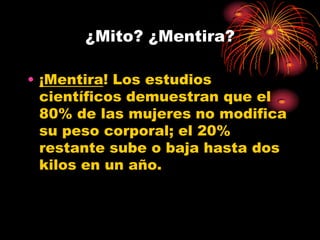 ¿Mito? ¿Mentira?

• ¡Mentira! Los estudios
  científicos demuestran que el
  80% de las mujeres no modifica
  su peso corporal; el 20%
  restante sube o baja hasta dos
  kilos en un año.
 