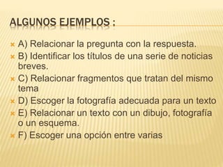 ALGUNOS EJEMPLOS :
 A) Relacionar la pregunta con la respuesta.
 B) Identificar los títulos de una serie de noticias
breves.
 C) Relacionar fragmentos que tratan del mismo
tema
 D) Escoger la fotografía adecuada para un texto
 E) Relacionar un texto con un dibujo, fotografía
o un esquema.
 F) Escoger una opción entre varias
 