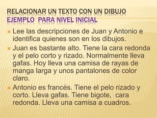 RELACIONAR UN TEXTO CON UN DIBUJO
EJEMPLO PARA NIVEL INICIAL
 Lee las descripciones de Juan y Antonio e
identifica quienes son en los dibujos.
 Juan es bastante alto. Tiene la cara redonda
y el pelo corto y rizado. Normalmente lleva
gafas. Hoy lleva una camisa de rayas de
manga larga y unos pantalones de color
claro.
 Antonio es francés. Tiene el pelo rizado y
corto. Lleva gafas. Tiene bigote, cara
redonda. Lleva una camisa a cuadros.
 