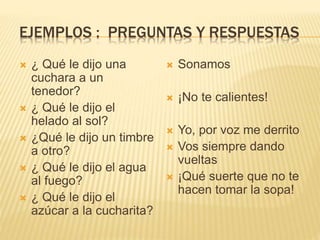 EJEMPLOS : PREGUNTAS Y RESPUESTAS
 ¿ Qué le dijo una
cuchara a un
tenedor?
 ¿ Qué le dijo el
helado al sol?
 ¿Qué le dijo un timbre
a otro?
 ¿ Qué le dijo el agua
al fuego?
 ¿ Qué le dijo el
azúcar a la cucharita?
 Sonamos
 ¡No te calientes!
 Yo, por voz me derrito
 Vos siempre dando
vueltas
 ¡Qué suerte que no te
hacen tomar la sopa!
 