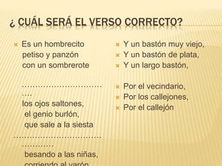 ¿ CUÁL SERÁ EL VERSO CORRECTO?
 Es un hombrecito
petiso y panzón
con un sombrerote
…………………………
….
los ojos saltones,
el genio burlón,
que sale a la siesta
……………………………
…………
besando a las niñas,
 Y un bastón muy viejo,
 Y un bastón de plata,
 Y un largo bastón,
 Por el vecindario,
 Por los callejones,
 Por el callejón
 