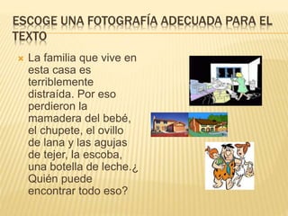 ESCOGE UNA FOTOGRAFÍA ADECUADA PARA EL
TEXTO
 La familia que vive en
esta casa es
terriblemente
distraída. Por eso
perdieron la
mamadera del bebé,
el chupete, el ovillo
de lana y las agujas
de tejer, la escoba,
una botella de leche.¿
Quién puede
encontrar todo eso?
 