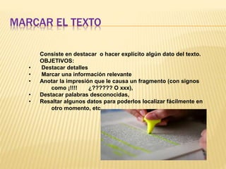 MARCAR EL TEXTO
Consiste en destacar o hacer explícito algún dato del texto.
OBJETIVOS:
• Destacar detalles
• Marcar una información relevante
• Anotar la impresión que le causa un fragmento (con signos
como ¡!!!! ¿?????? O xxx),
• Destacar palabras desconocidas,
• Resaltar algunos datos para poderlos localizar fácilmente en
otro momento, etc.
 
