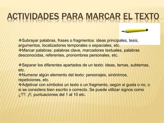 ACTIVIDADES PARA MARCAR EL TEXTO
Subrayar palabras, frases o fragmentos: ideas principales, tesis,
argumentos, localizadores temporales o espaciales, etc.
Marcar palabras: palabras clave, marcadores textuales, palabras
desconocidas, referentes, pronombres personales, etc.
Separar los diferentes apartados de un texto: ideas, temas, subtemas,
etc.
Numerar algún elemento del texto: personajes, sinónimos,
repeticiones, etc.
Adjetivar con símbolos un texto o un fragmento, según si gusta o no, o
si se considera bien escrito o correcto. Se puede utilizar signos como
¿??. ¡!!, puntuaciones del 1 al 10 etc.
 