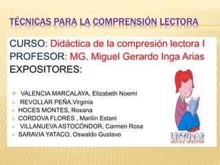 TÉCNICAS PARA LA COMPRENSIÓN LECTORA
CURSO: Didáctica de la compresión lectora I
PROFESOR: MG. Miguel Gerardo Inga Arias
EXPOSITORES:
 VALENCIA MARCALAYA, Elizabeth Noemí
 REVOLLAR PEÑA,Virginia
 HOCES MONTES, Roxana
 CORDOVA FLORES , Marilín Estani
 VILLANUEVA ASTOCÓNDOR, Carmen Rosa
 SARAVIA YATACO, Oswaldo Gustavo
 