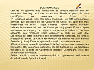 LOS ROMANCES
Uno de los géneros más abundantes de nuestra literatura son los
romances. Los hay de todas las épocas. Desde el punto de vista
cronológico, los romances se dividen en:
1º Romances viejos.- Son casi todos anónimos. Hoy está generalmente
admitido que proceden de los Cantares de Gesta; los episodios más
interesantes de estos largos cantares fueron siendo cantados
independientemente del resto del Cantar por los juglares. El verso épico
monorrimo se rompe y da origen a los versos octosílabos con rima
asonante. Los romances viejos aparecen a partir del siglo XIV.
Los temas de estos romances son generalmente históricos, en torno a
prestigiosas figuras (el Cid, el rey Rodrigo, los Infantes de Lara, Fernán
González y otros). Éstos se agrupan formando ciclos de romances.
Otros romances tratan de episodios de la Reconquista: son los romances
fronterizos. Hay romances inspirados por las hazañas de los caballeros
franceses de la corte de Carlomagno (Roldán, Carlomagno, etc.): son
los romances carolingios.
Existen también romances novelescos y líricos, cuyo tema no está tomado
de la historia o la épica tradicional.
 