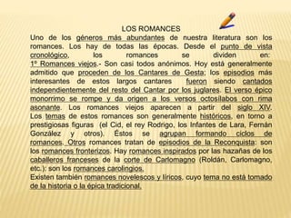 LOS ROMANCES
Uno de los géneros más abundantes de nuestra literatura son los
romances. Los hay de todas las épocas. Desde el punto de vista
cronológico, los romances se dividen en:
1º Romances viejos.- Son casi todos anónimos. Hoy está generalmente
admitido que proceden de los Cantares de Gesta; los episodios más
interesantes de estos largos cantares fueron siendo cantados
independientemente del resto del Cantar por los juglares. El verso épico
monorrimo se rompe y da origen a los versos octosílabos con rima
asonante. Los romances viejos aparecen a partir del siglo XIV.
Los temas de estos romances son generalmente históricos, en torno a
prestigiosas figuras (el Cid, el rey Rodrigo, los Infantes de Lara, Fernán
González y otros). Éstos se agrupan formando ciclos de
romances. Otros romances tratan de episodios de la Reconquista: son
los romances fronterizos. Hay romances inspirados por las hazañas de los
caballeros franceses de la corte de Carlomagno (Roldán, Carlomagno,
etc.): son los romances carolingios.
Existen también romances novelescos y líricos, cuyo tema no está tomado
de la historia o la épica tradicional.
 