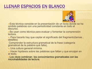LLENAR ESPACIOS EN BLANCO
Esta técnica consiste en la presentación de un texto donde se ha
omitido palabras con una periodicidad constante en todo el
discurso.
Se usan como técnica para evaluar y fomentar la comprensión
lectora.
 Para hacerlo hay que captar el significado del fragmento(temas ,
detalles)
Comprender la estructura gramatical de la frase (categoría
gramatical de la palabra que falta),
 Una cultura general mínima.
 Hacer hipótesis sobre las palabras que faltan y que encajan en
el texto.
Los cloze combinan los conocimientos gramaticales con las
microhabilidades de lectura.
 