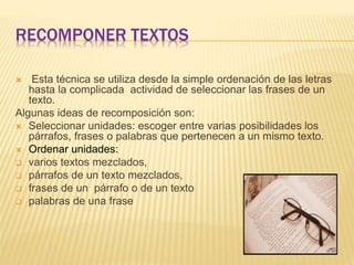RECOMPONER TEXTOS
 Esta técnica se utiliza desde la simple ordenación de las letras
hasta la complicada actividad de seleccionar las frases de un
texto.
Algunas ideas de recomposición son:
 Seleccionar unidades: escoger entre varias posibilidades los
párrafos, frases o palabras que pertenecen a un mismo texto.
 Ordenar unidades:
 varios textos mezclados,
 párrafos de un texto mezclados,
 frases de un párrafo o de un texto
 palabras de una frase
 