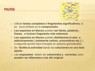 PAUTAS
 Utilizar textos completos o fragmentos significativos, si
se pone énfasis en la comprensión.
 Los espacios en blanco pueden ser letras, palabras ,
frases, o incluso fragmento más extensos.
 Los espacios en blanco pueden distribuirse al azar o
selectivamente ( solamente verbos, pronombres etc.). L
a segunda opción hace hincapié en aspecto gramaticales .
 Se facilita la actividad dando las soluciones en una lista
aparte .
 Las respuestas deben ser coherentes y correctas, pero
pueden ser diferentes a las del original.
 