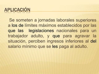 APLICACIÓN
Se someten a jornadas laborales superiores
a los de límites máximos establecidos por las
que las legislaciones nacionales para un
trabajador adulto, y que para agravar la
situación, perciben ingresos inferiores al del
salario mínimo que se les paga al adulto.
 