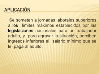 APLICACIÓN
Se someten a jornadas laborales superiores
a los límites máximos establecidos por las
legislaciones nacionales para un trabajador
adulto, y para agravar la situación, perciben
ingresos inferiores al salario mínimo que se
le paga al adulto.
 