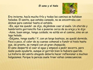 El asno y el hielo
Era invierno, hacía mucho frío y todos los caminos se hallaban
helados. El asnito, que estaba cansado, no se encontraba con
ánimos para caminar hasta el establo.
-iEa, aquí me quedo! -se dijo, dejándose caer al suelo. Un aterido y
hambriento gorrioncillo fue a posarse cerca de su oreja y le dijo:
-Asno, buen amigo, tenga cuidado; no estás en el camino, sino en un
lago helado.
-¡Déjame, tengo sueño ! Y, con un largo bostezo, se quedó dormido.
Poco a poco, el calor de su cuerpo comenzó a fundir el hielo hasta
que, de pronto, se rompió con un gran chasquido.
El asno despertó al caer al agua y empezó a pedir socorro, pero
nadie pudo ayudarle, aunque el gorrión bien lo hubiera querido.
La historia del asnito ahogado debería hacer reflexionar a muchos
holgazanes. Porque la pereza suele traer estas consecuencias.
 