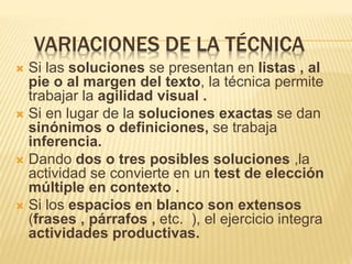 VARIACIONES DE LA TÉCNICA
 Si las soluciones se presentan en listas , al
pie o al margen del texto, la técnica permite
trabajar la agilidad visual .
 Si en lugar de la soluciones exactas se dan
sinónimos o definiciones, se trabaja
inferencia.
 Dando dos o tres posibles soluciones ,la
actividad se convierte en un test de elección
múltiple en contexto .
 Si los espacios en blanco son extensos
(frases , párrafos , etc. ), el ejercicio integra
actividades productivas.
 