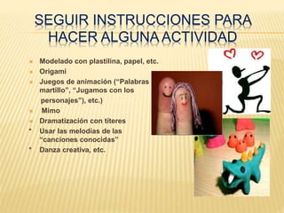 SEGUIR INSTRUCCIONES PARA
HACER ALGUNA ACTIVIDAD
 Modelado con plastilina, papel, etc.
 Origami
 Juegos de animación (“Palabras al
martillo”, “Jugamos con los
personajes”), etc.)
 Mimo
 Dramatización con títeres
* Usar las melodías de las
“canciones conocidas”
* Danza creativa, etc.
 
