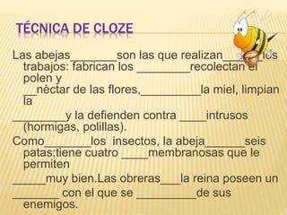 TÉCNICA DE CLOZE
Las abejas_______son las que realizan______los
trabajos: fabrican los ________recolectan el
polen y
__nèctar de las flores,_________la miel, limpian
la
________y la defienden contra ____intrusos
(hormigas, polillas).
Como_______los insectos, la abeja______seis
patas;tiene cuatro ____membranosas que le
permiten
_____muy bien.Las obreras___la reina poseen un
_______ con el que se _________de sus
enemigos.
 