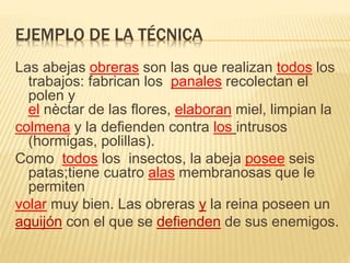 EJEMPLO DE LA TÉCNICA
Las abejas obreras son las que realizan todos los
trabajos: fabrican los panales recolectan el
polen y
el nèctar de las flores, elaboran miel, limpian la
colmena y la defienden contra los intrusos
(hormigas, polillas).
Como todos los insectos, la abeja posee seis
patas;tiene cuatro alas membranosas que le
permiten
volar muy bien. Las obreras y la reina poseen un
aguijón con el que se defienden de sus enemigos.
 