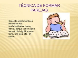 Consiste simplemente en
relacionar dos
unidades(textos, texto y
dibujo) porque tienen algún
aspecto del significado(un
tema, una idea, etc.) en
común.
TÉCNICA DE FORMAR
PAREJAS
 