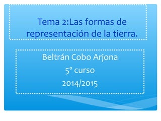 Tema 2:Las formas de 
representación de la tierra. 
Beltrán Cobo Arjona 
5º curso 
2014/2015 
 
