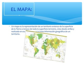 EL MAPA: 
* Un mapa es la representación de un territorio extenso de la superficie 
de la Tierra o incluso de toda la superficie terrestre, vista desde arriba y 
realizada en escala. Nos proporciona información geográfica de un 
territorio. 
 