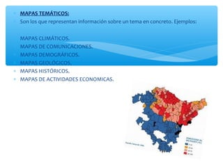 * MAPAS TEMÁTICOS: 
* Son los que representan información sobre un tema en concreto. Ejemplos: 
* MAPAS CLIMÁTICOS. 
* MAPAS DE COMUNICACIONES. 
* MAPAS DEMOGRÁFICOS. 
* MAPAS GEOLÓGICOS. 
* MAPAS HISTÓRICOS. 
* MAPAS DE ACTIVIDADES ECONOMICAS. 
 