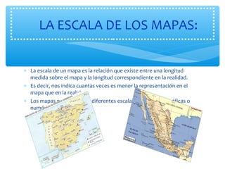 LA ESCALA DE LOS MAPAS: 
* La escala de un mapa es la relación que existe entre una longitud 
medida sobre el mapa y la longitud correspondiente en la realidad. 
* Es decir, nos indica cuantas veces es menor la representación en el 
mapa que en la realidad. 
* Los mapas pueden ser de diferentes escalas de dos tipos: gráficas o 
numéricas. 
 