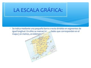 LA ESCALA GRÁFICA: 
* Se indica mediante una pequeña barra o recta dividida en segmentos de 
igual longitud. En ellos se marcan las unidades que corresponden en el 
mapa ( en metros, en kilómetros…) 
 