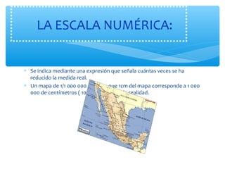 LA ESCALA NUMÉRICA: 
* Se indica mediante una expresión que señala cuántas veces se ha 
reducido la medida real. 
* Un mapa de 1/1 000 000 significa que 1cm del mapa corresponde a 1 000 
000 de centímetros ( 10 kilómetros) en la realidad. 
 