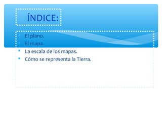ÍNDICE: 
 El plano. 
 El mapa. 
 La escala de los mapas. 
 Cómo se representa la Tierra. 
 