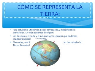 CÓMO SE REPRESENTA LA 
TIERRA: 
* Para estudiarla, utilizamos globos terráqueos, y mapamundis o 
planisferios. En ellos podemos distinguir: 
* Los dos polos, el norte y el sur, que son los puntos que podemos 
imaginar que pasa el eje terrestre. 
* El ecuador, una línea imaginaria en la que se divide en dos mitades la 
Tierra, llamadas hemisferio norte y hemisferio sur. 
 