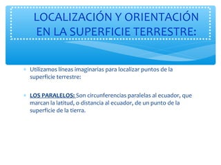 LOCALIZACIÓN Y ORIENTACIÓN 
EN LA SUPERFICIE TERRESTRE: 
* Utilizamos líneas imaginarias para localizar puntos de la 
superficie terrestre: 
* LOS PARALELOS: Son circunferencias paralelas al ecuador, que 
marcan la latitud, o distancia al ecuador, de un punto de la 
superficie de la tierra. 
 