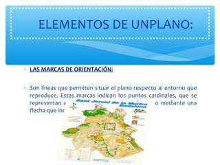 ELEMENTOS DE UNPLANO: 
* LAS MARCAS DE ORIENTACIÓN: 
* Son líneas que permiten situar el plano respecto al entorno que 
reproduce. Estas marcas indican los puntos cardinales, que se 
representan a través de la rosa de los vientos o mediante una 
flecha que indica dónde está el norte. 
 