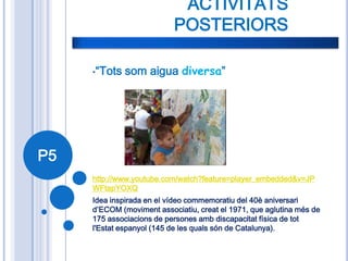 ACTIVITATS
                           POSTERIORS

     •“Tots   som aigua diversa”




P5
     http://www.youtube.com/watch?feature=player_embedded&v=JP
     WFtapYOXQ
     Idea inspirada en el vídeo commemoratiu del 40è aniversari
     d’ECOM (moviment associatiu, creat el 1971, que aglutina més de
     175 associacions de persones amb discapacitat física de tot
     l'Estat espanyol (145 de les quals són de Catalunya).
 