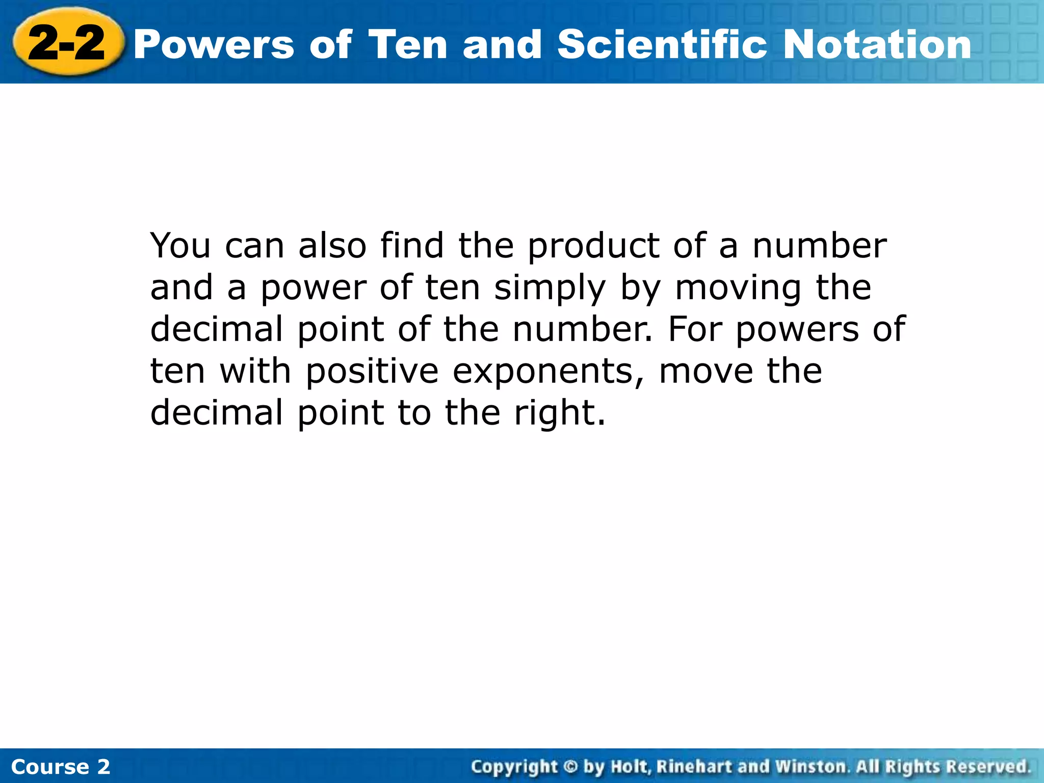 2-2 Powers of Ten and Scientific Notation 
Course 2 
You can also find the product of a number 
and a power of ten simply by moving the 
decimal point of the number. For powers of 
ten with positive exponents, move the 
decimal point to the right. 
 