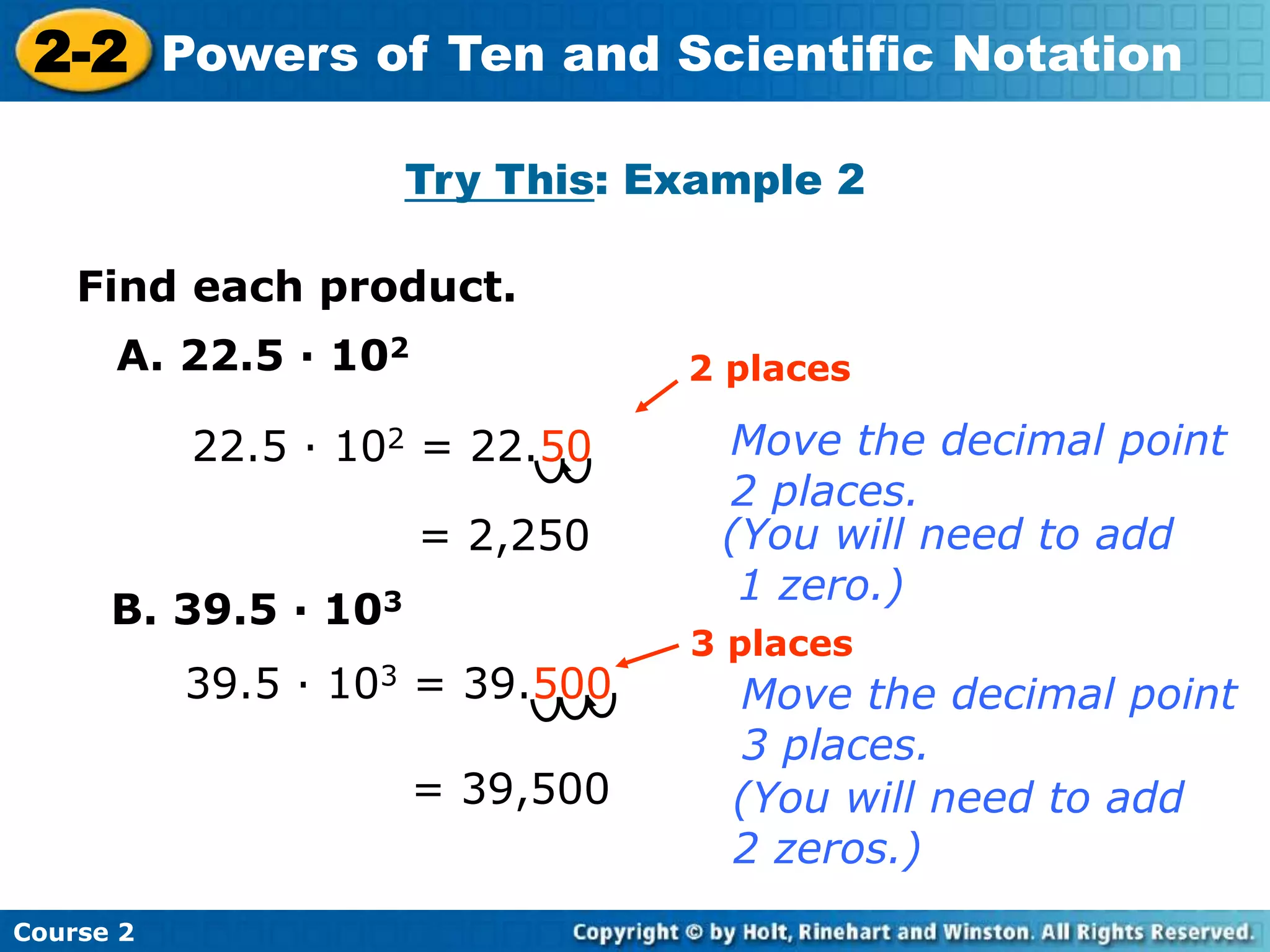 2-2 Powers of Ten and Scientific Notation 
Insert Lesson Title Here 
Try This: Example 2 
Find each product. 
A. 22.5 · 102 
Course 2 
22.5 · 102 = 22.50 
= 2,250 
2 places 
Move the decimal point 
2 places. 
(You will need to add 
1 zero.) 
B. 39.5 · 103 
39.5 · 103 = 39.500 
3 places 
Move the decimal point 
3 places. 
= 39,500 (You will need to add 
2 zeros.) 
 