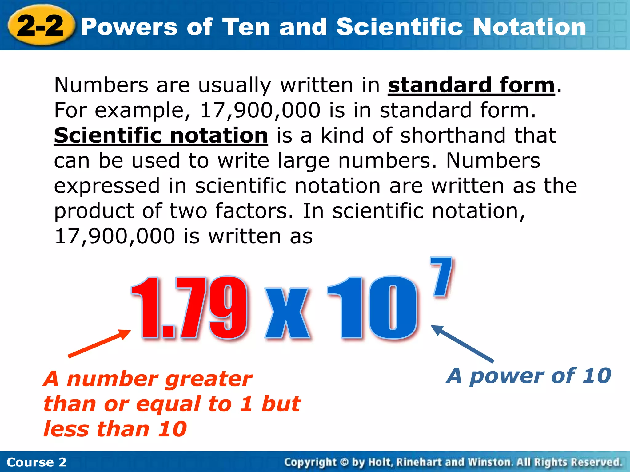 2-2 Powers of Ten and Scientific Notation 
Numbers are usually written in standard form. 
For example, 17,900,000 is in standard form. 
Scientific notation is a kind of shorthand that 
can be used to write large numbers. Numbers 
expressed in scientific notation are written as the 
product of two factors. In scientific notation, 
17,900,000 is written as 
A number greater 
than or equal to 1 but 
less than 10 
Course 2 
A power of 10 
 