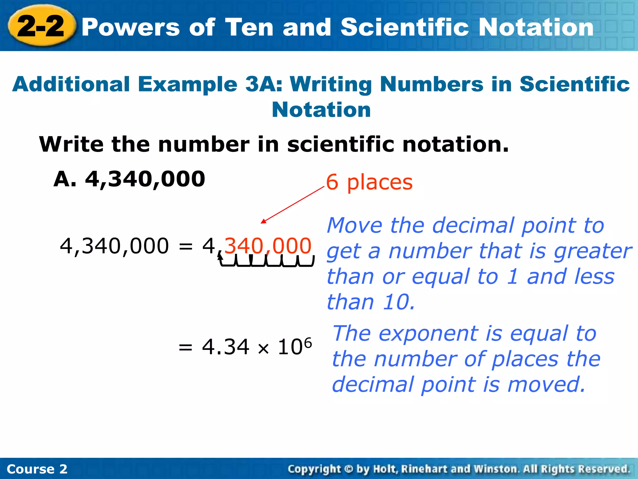 2-2 Powers of Ten and Scientific Notation 
Additional Example 3A: Writing Numbers in Scientific 
Notation 
Write the number in scientific notation. 
A. 4,340,000 
4,340,000 = 4,340,000 
Course 2 
6 places 
Move the decimal point to 
get a number that is greater 
than or equal to 1 and less 
than 10. 
= 4.34  106 The exponent is equal to 
the number of places the 
decimal point is moved. 
 