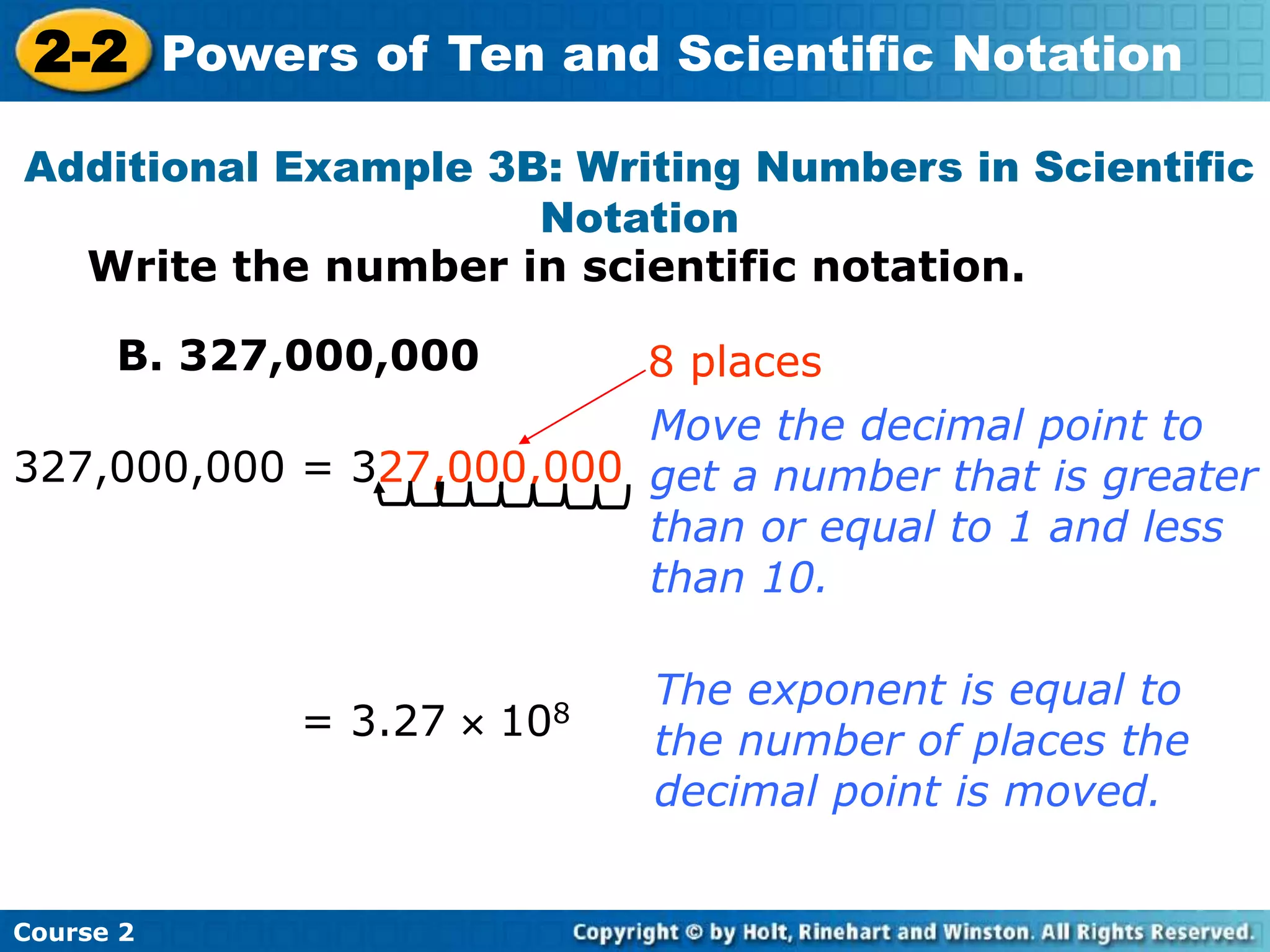 2-2 Powers of Ten and Scientific Notation 
Additional Example 3B: Writing Numbers in Scientific 
Notation 
Write the number in scientific notation. 
B. 327,000,000 
327,000,000 = 327,000,000 
Course 2 
8 places 
Move the decimal point to 
get a number that is greater 
than or equal to 1 and less 
than 10. 
= 3.27  108 
The exponent is equal to 
the number of places the 
decimal point is moved. 
 