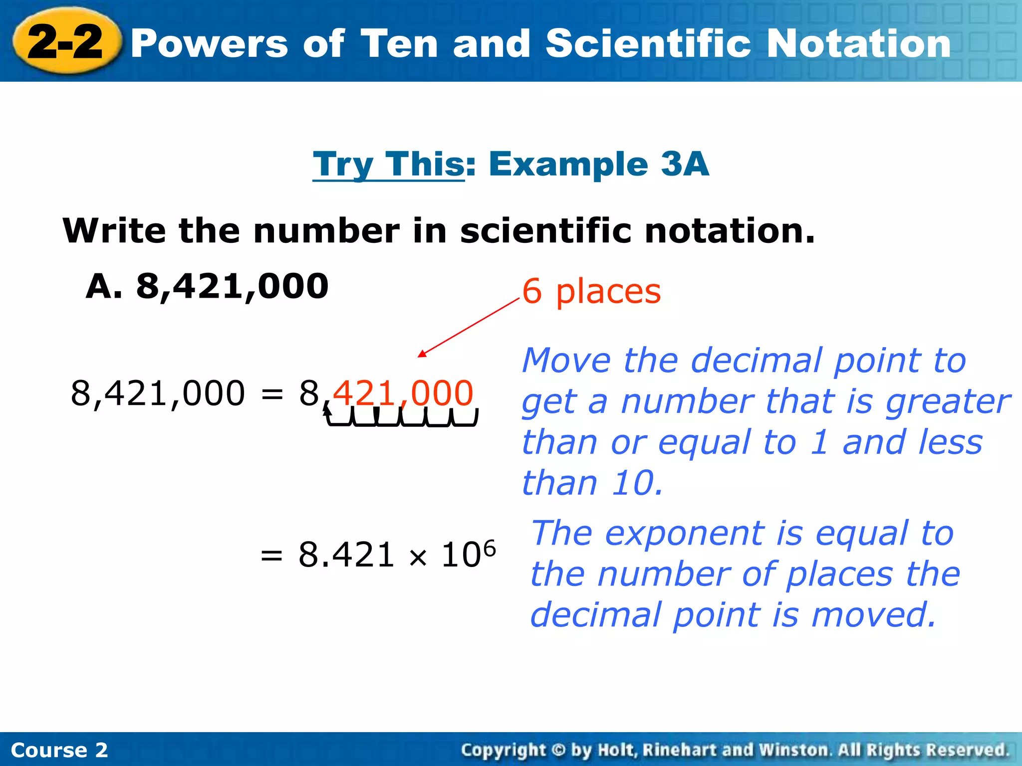 2-2 Powers of Ten and Scientific Notation 
Insert Lesson Title Here 
Try This: Example 3A 
Write the number in scientific notation. 
A. 8,421,000 
8,421,000 = 8,421,000 
Course 2 
6 places 
Move the decimal point to 
get a number that is greater 
than or equal to 1 and less 
than 10. 
= 8.421  106 The exponent is equal to 
the number of places the 
decimal point is moved. 
 