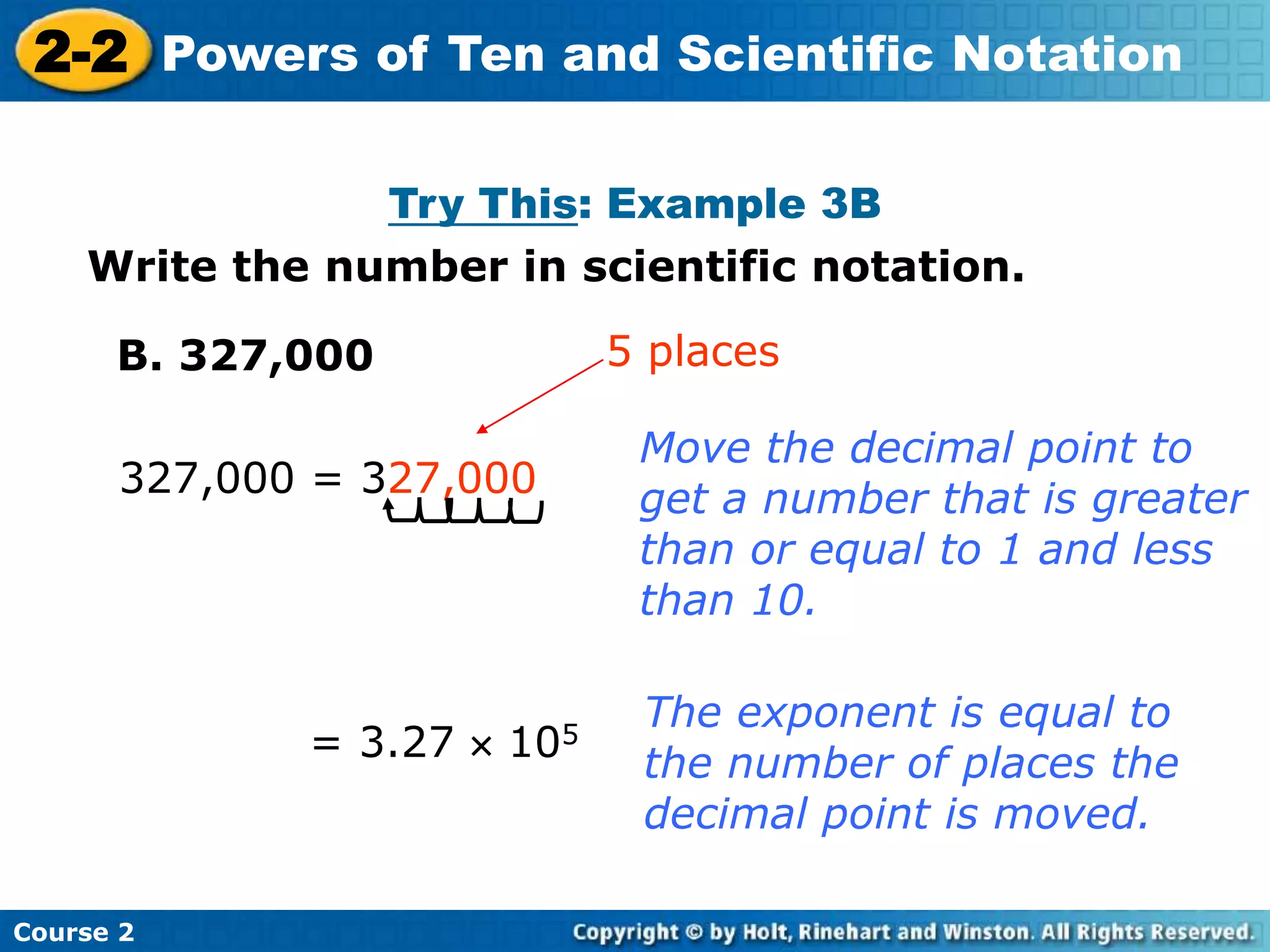 2-2 Powers of Ten and Scientific Notation 
Insert Lesson Title Here 
Try This: Example 3B 
Write the number in scientific notation. 
B. 327,000 
327,000 = 327,000 
Course 2 
5 places 
Move the decimal point to 
get a number that is greater 
than or equal to 1 and less 
than 10. 
= 3.27  105 
The exponent is equal to 
the number of places the 
decimal point is moved. 
 