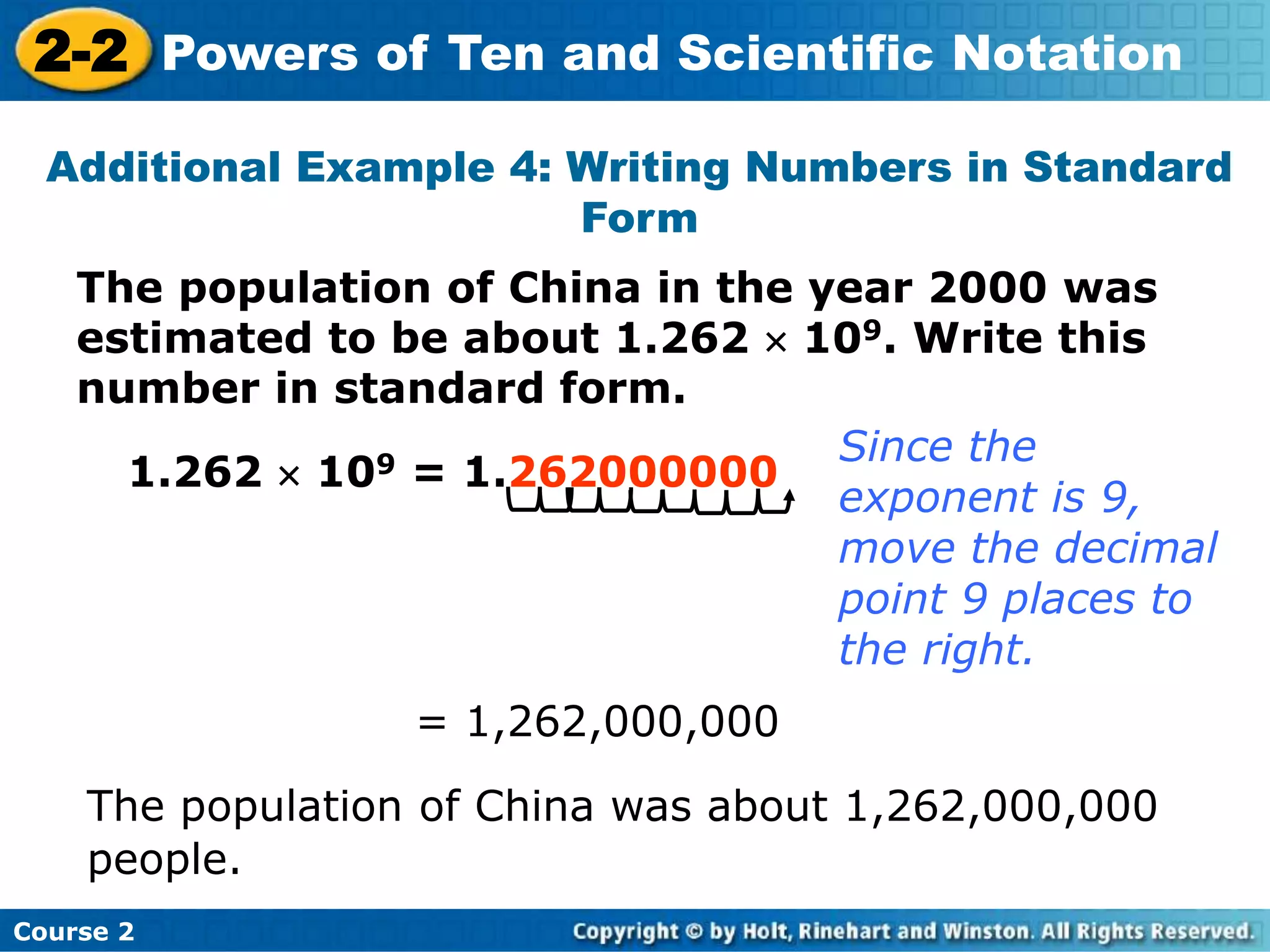 2-2 Powers of Ten and Scientific Notation 
Additional Example 4: Writing Numbers in Standard 
Form 
The population of China in the year 2000 was 
estimated to be about 1.262  109. Write this 
number in standard form. 
1.262  109 = 1.262000000 
Course 2 
Since the 
exponent is 9, 
move the decimal 
point 9 places to 
the right. 
= 1,262,000,000 
The population of China was about 1,262,000,000 
people. 
 