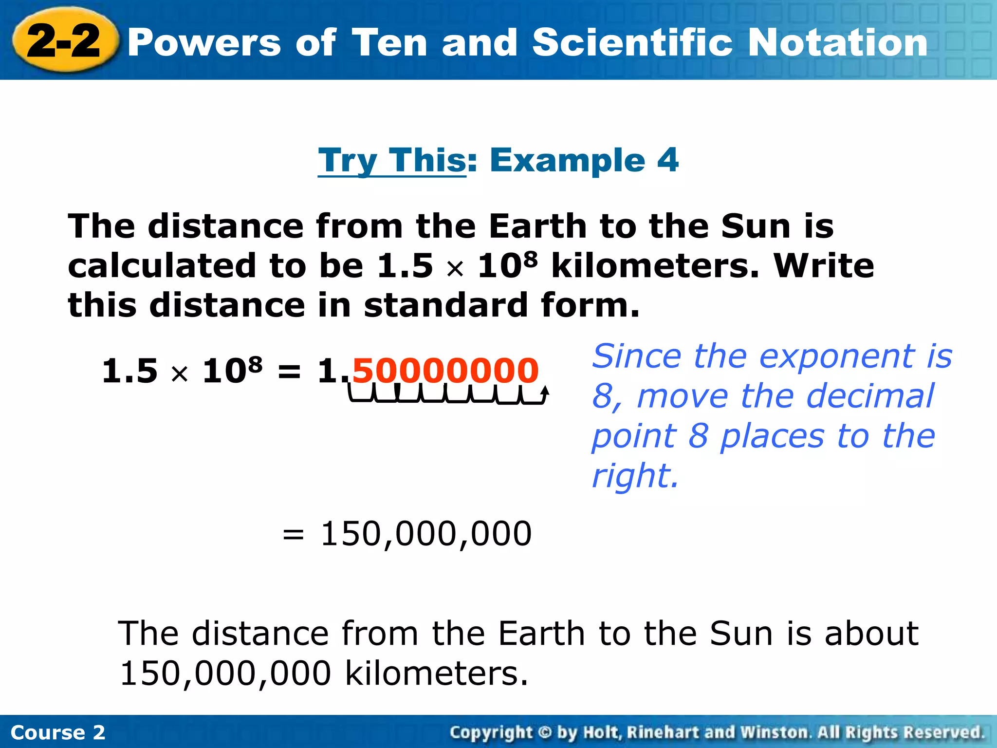 2-2 Powers of Ten and Scientific Notation 
Insert Lesson Title Here 
Try This: Example 4 
The distance from the Earth to the Sun is 
calculated to be 1.5  108 kilometers. Write 
this distance in standard form. 
1.5  108 = 1.50000000 Since the exponent is 
Course 2 
8, move the decimal 
point 8 places to the 
right. 
= 150,000,000 
The distance from the Earth to the Sun is about 
150,000,000 kilometers. 
 