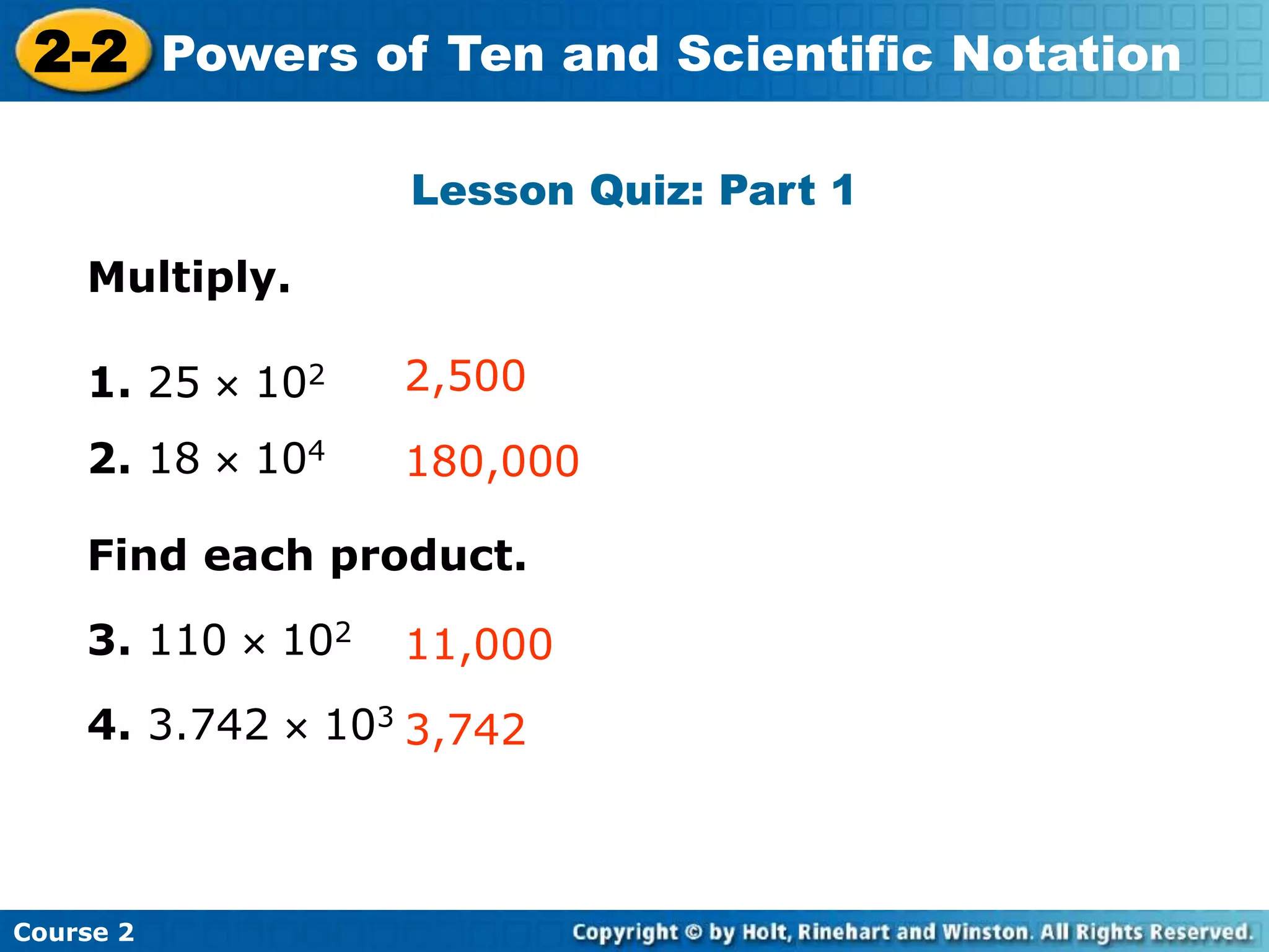 2-2 Powers of Ten and Scientific Notation 
Insert Lesson Title Here 
Lesson Quiz: Part 1 
Multiply. 
2,500 
180,000 
Find each product. 
11,000 
3,742 
1. 25  102 
2. 18  104 
3. 110  102 
4. 3.742  103 
Course 2 
 