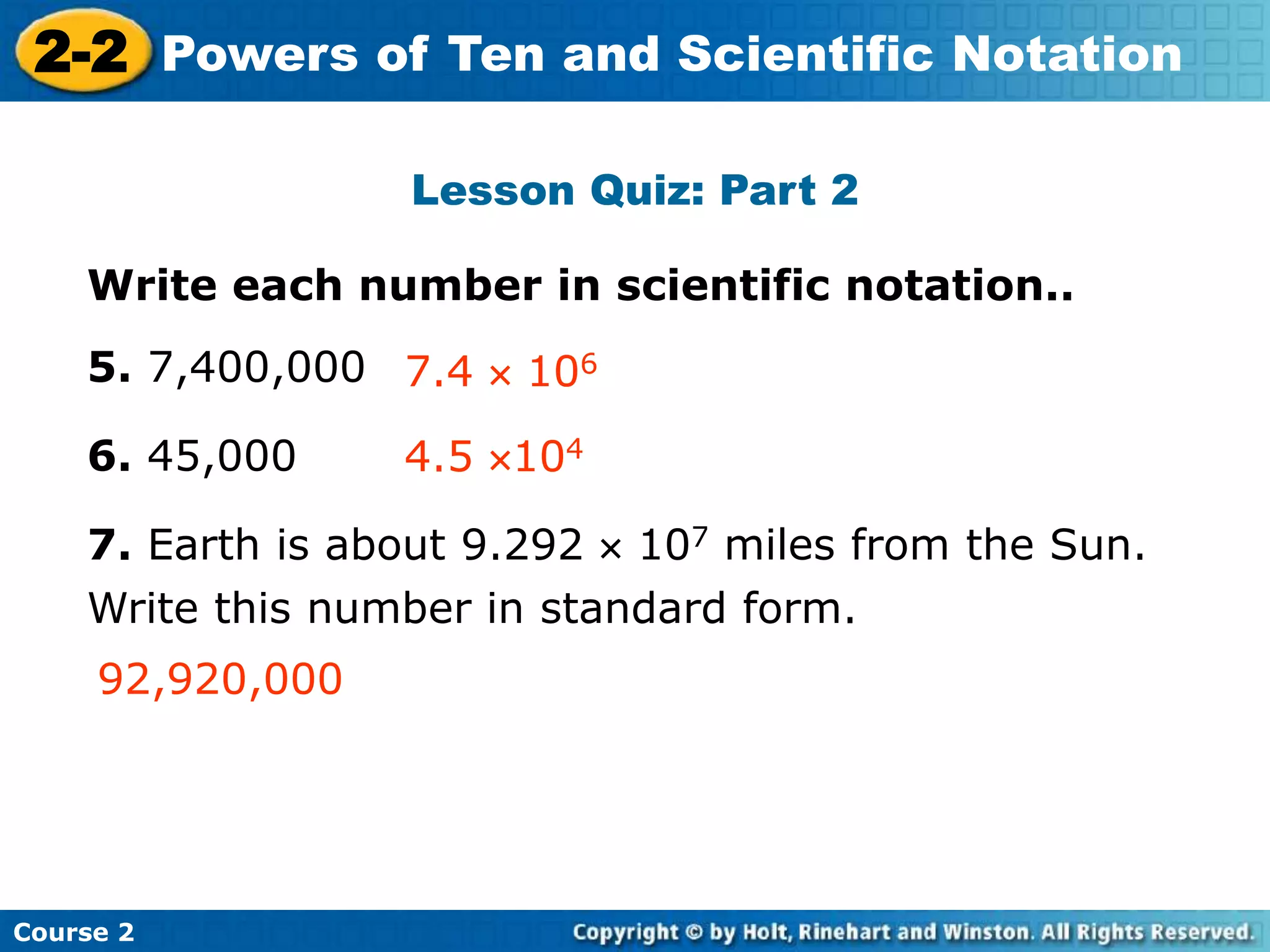 2-2 Powers of Ten and Scientific Notation 
Insert Lesson Title Here 
Lesson Quiz: Part 2 
Write each number in scientific notation.. 
5. 7,400,000 
6. 45,000 
7.4  106 
4.5 104 
7. Earth is about 9.292  107 miles from the Sun. 
Write this number in standard form. 
92,920,000 
Course 2 
