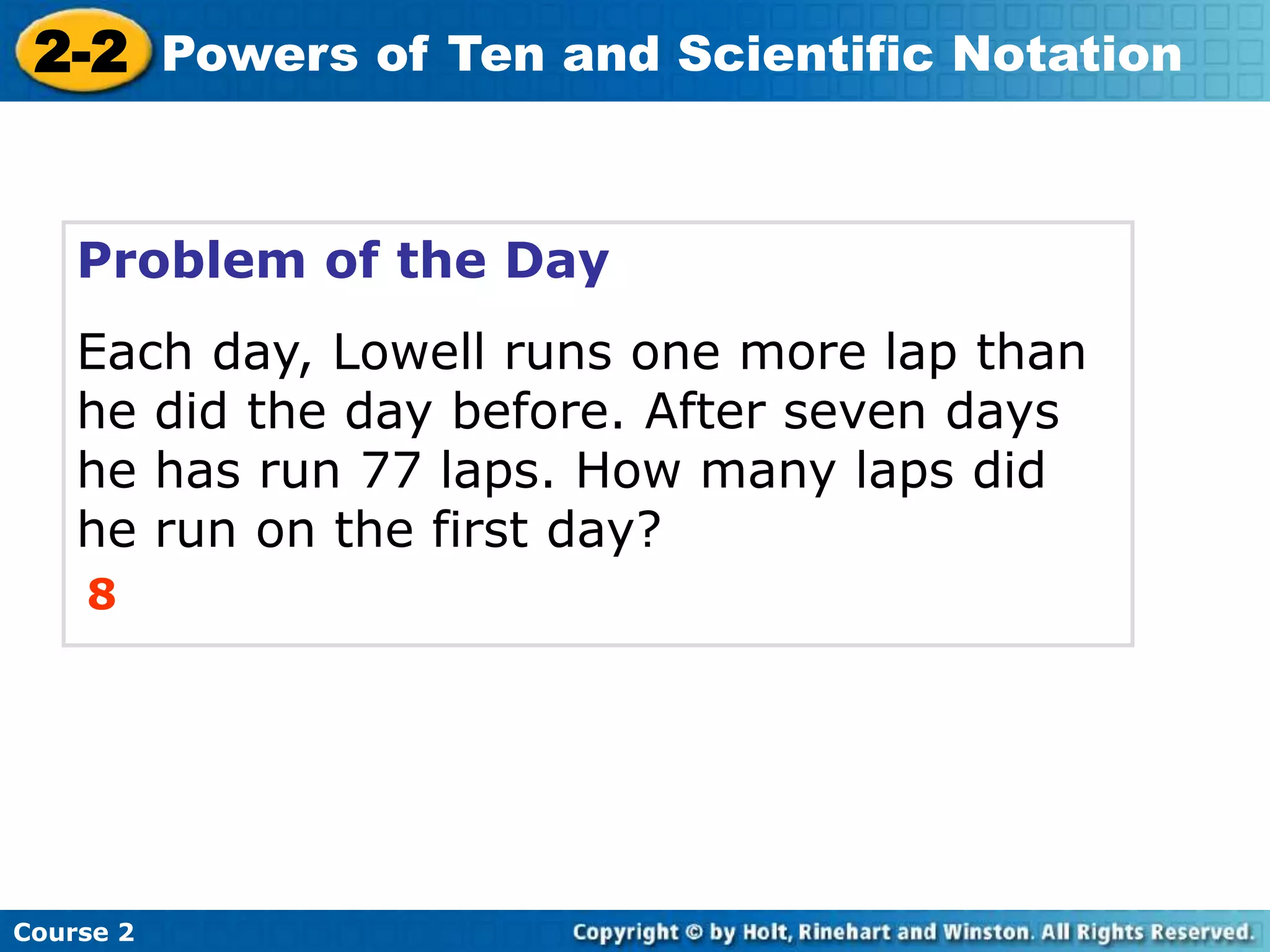 2-2 Powers of Ten and Scientific Notation 
Problem of the Day 
Each day, Lowell runs one more lap than 
he did the day before. After seven days 
he has run 77 laps. How many laps did 
he run on the first day? 
8 
Course 2 
 
