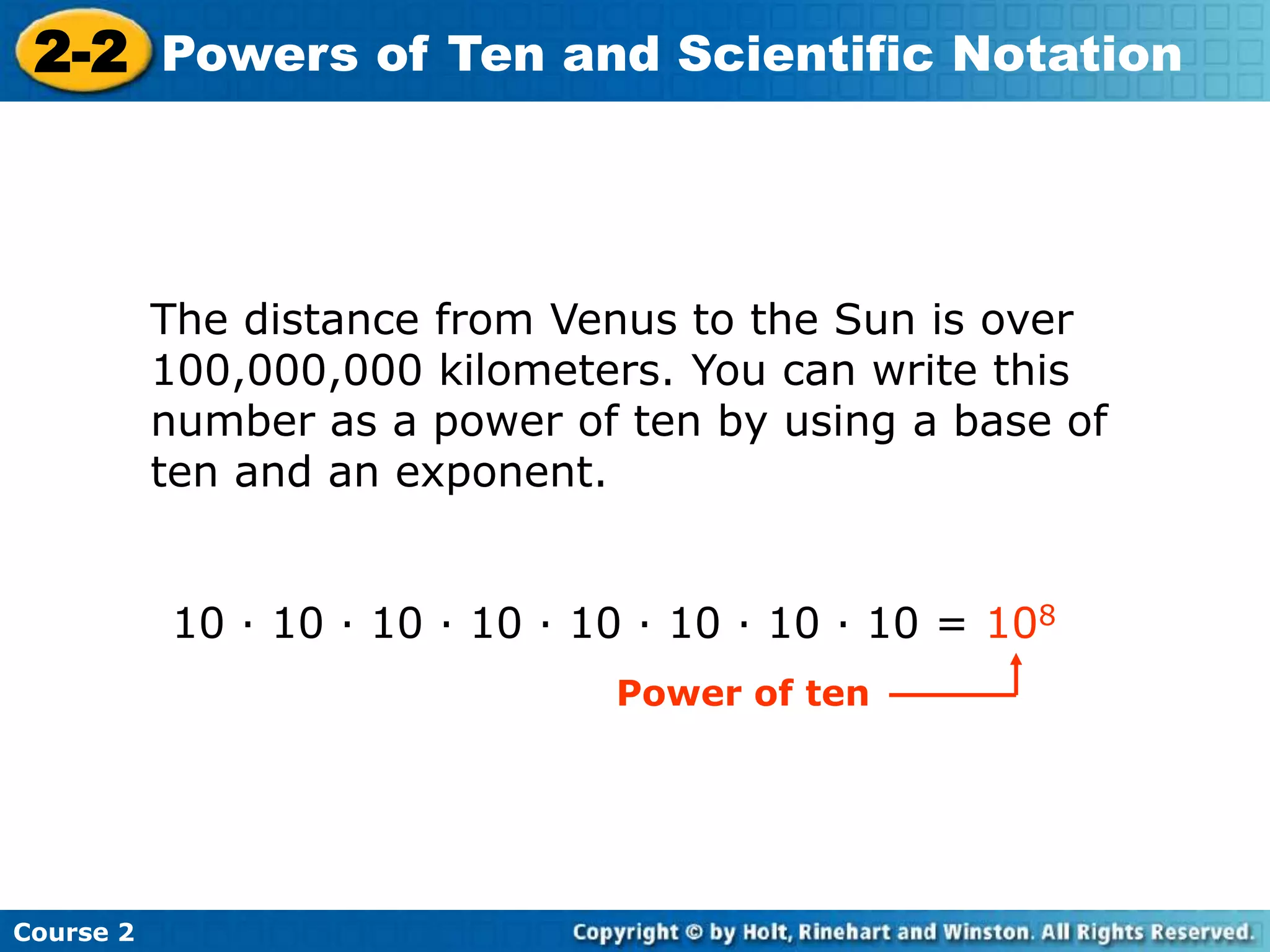 2-2 Powers of Ten and Scientific Notation 
Course 2 
The distance from Venus to the Sun is over 
100,000,000 kilometers. You can write this 
number as a power of ten by using a base of 
ten and an exponent. 
10 · 10 · 10 · 10 · 10 · 10 · 10 · 10 = 108 
Power of ten 
 