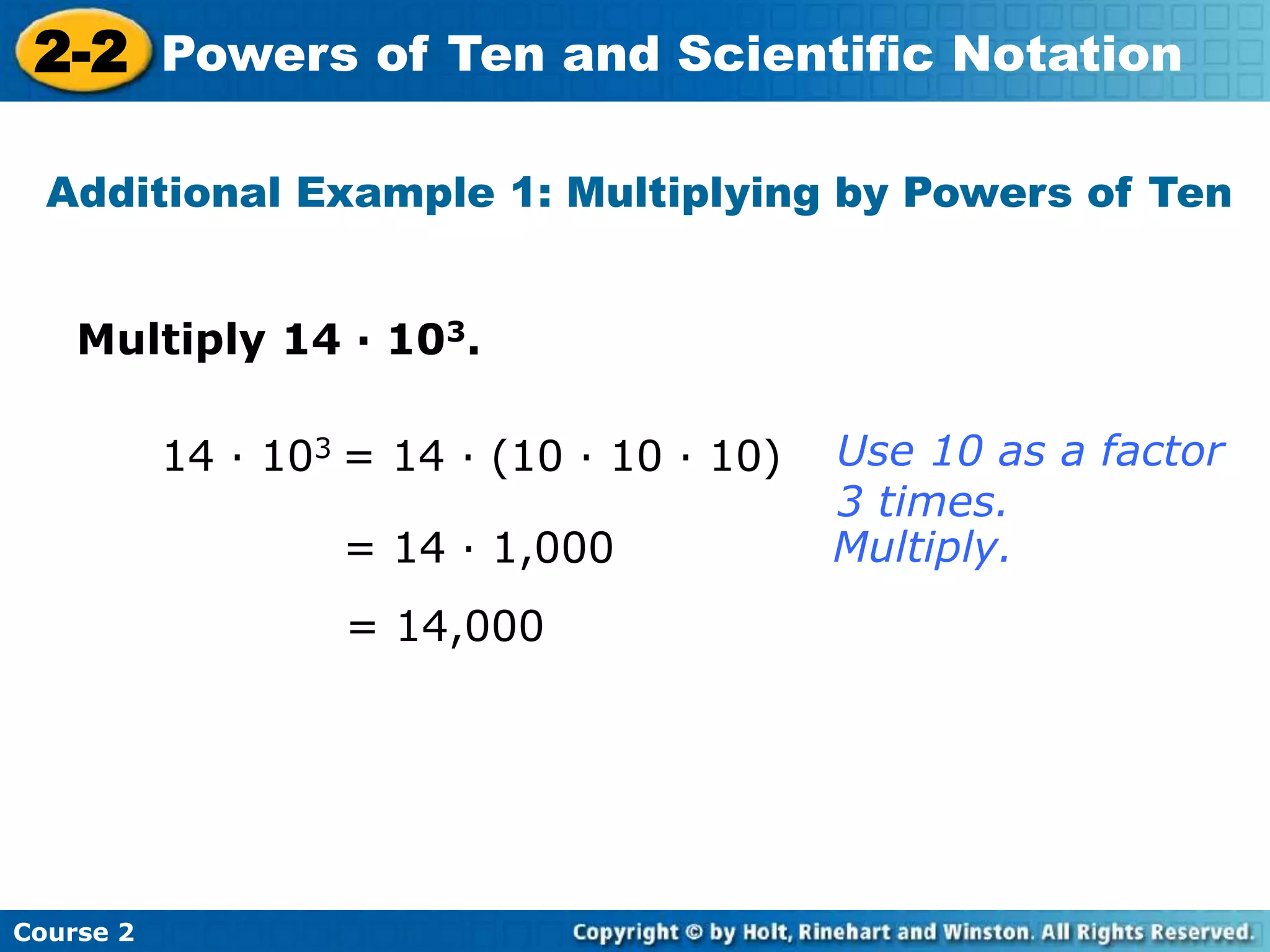 2-2 Powers of Ten and Scientific Notation 
Additional Example 1: Multiplying by Powers of Ten 
Multiply 14 · 103. 
Course 2 
14 · 103 = 14 · (10 · 10 · 10) 
= 14 · 1,000 
= 14,000 
Use 10 as a factor 
3 times. 
Multiply. 
 