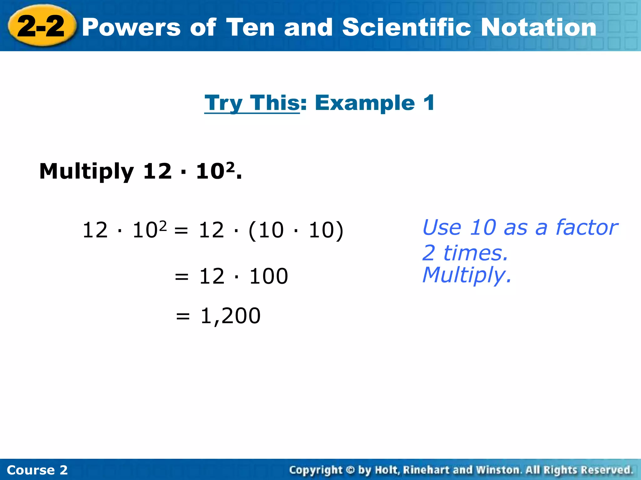 2-2 Powers of Ten and Scientific Notation 
Insert Lesson Title Here 
Try This: Example 1 
Multiply 12 · 102. 
Course 2 
12 · 102 = 12 · (10 · 10) 
= 12 · 100 
= 1,200 
Use 10 as a factor 
2 times. 
Multiply. 
 