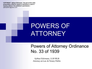 POWERS OF
ATTORNEY
Powers of Attorney Ordinance
No. 33 of 1939
Ajithaa Edirimane, LLB MLB
Attorney-at-Law & Notary Public
COPYRIGHT Ajithaa Edirimane - No part of this slide
presentation shall be copied or extracted or used in
anyway without the publisher’s permission -
ajithaa2001@yahoo.com
 