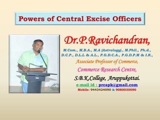 Dr.P.Ravichandran,
M.Com., M.B.A., M.A (Astrology)., M.Phil., Ph.d.,
D.C.P., D.L.L & A.L., P.G.D.C.A., P.G.D.P.M & I.R.,
Associate Professor of Commerce,
Commerce Research Centre,
S.B.K.College, Aruppukottai.
e-mail id : prcapk@gmail.com
Mobile: 9443424090 & 9080030090
Powers of Central Excise Officers
 